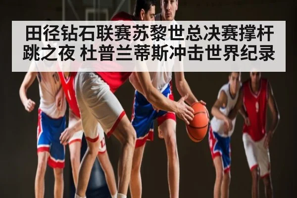 田径钻石联赛苏黎世总决赛撑杆跳之夜 杜普兰蒂斯冲击世界纪录 - kaiyun